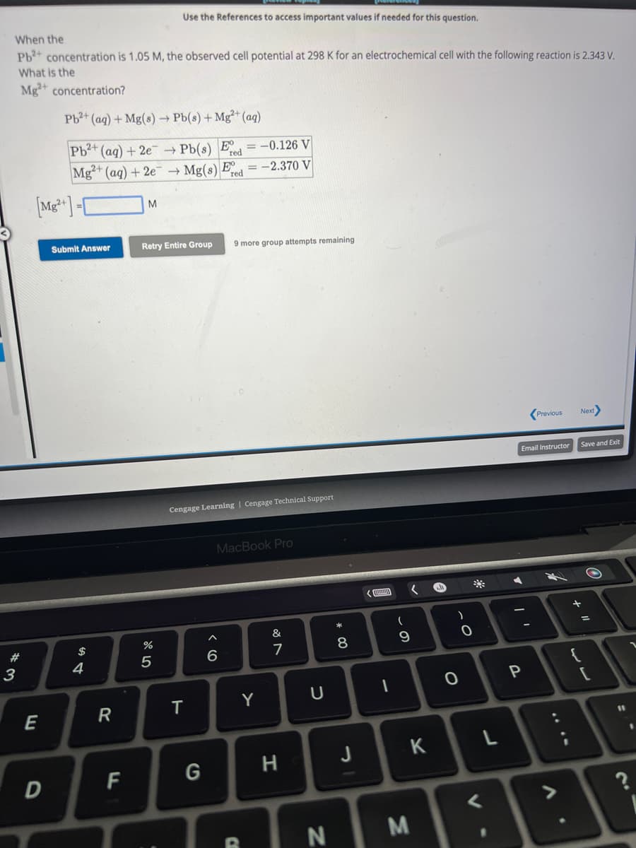 When the
Pb2+ concentration is 1.05 M, the observed cell potential at 298 K for an electrochemical cell with the following reaction is 2.343 V.
What is the
Mg2+ concentration?
#
3
[Mg2+]
E
D
Pb²+ (aq) + Mg(s) → Pb(s) + Mg2+ (aq)
= -0.126 V
Pb2+ (aq) + 2e → Pb(s) E red
Mg2+ (aq) + 2e → Mg(s) = -2.370 V
red
Submit Answer
$
4
R
FL
M
Use the References to access important values if needed for this question.
Retry Entire Group 9 more group attempts remaining
%
5
Cengage Learning Cengage Technical Support
T
G
MacBook Pro
^
6
C
Y
&
7
H
U
N
* 00
8
J
1
(
9
M
(
K
e
O
)
O
*
L
<
.
A
Email Instructor
I
Previous
P
V
Next>
Save and Exit
+ 11
=
11
?
2