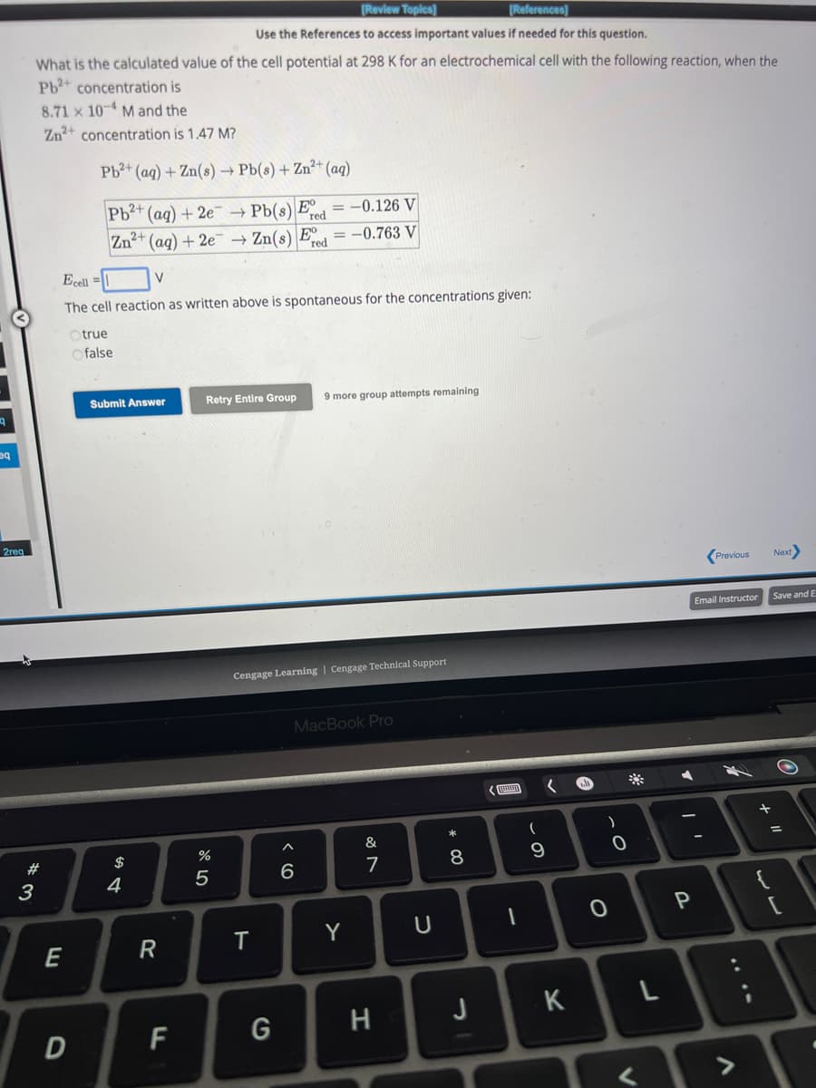 eq
2req
[Review Topics]
[References]
Use the References to access important values if needed for this question.
What is the calculated value of the cell potential at 298 K for an electrochemical cell with the following reaction, when the
Pb²+ concentration is
8.71 × 10-4 M and the
Zn2+ concentration is 1.47 M?
#3
E
Pb²+ (aq) + Zn(s) → Pb(s) + Zn²+ (aq)
D
Pb²+ (aq) +2e
Zn2+ (aq) +2e → Zn(s) E
Ecell=1
V
The cell reaction as written above is spontaneous for the concentrations given:
Otrue
Ofalse
Submit Answer
$
4
R
F
07 dº
E
Pb(s) = -0.126 V
red
= -0.763 V
→
Retry Entire Group 9 more group attempts remaining
%
5
Cengage Learning Cengage Technical Support
T
G
MacBook Pro
A
6
Y
&
7
H
U
* 00
8
J
(
9
K
e
O
)
0
A
P
Previous
Email Instructor
니
L
11 +
Next>
Save and E