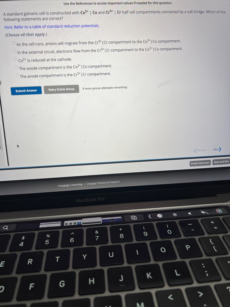 Use the References to access important values if needed for this question.
A standard galvanic cell is constructed with Co2+ | Co and Cr³+ | Cr half cell compartments connected by a salt bridge. Which of the
following statements are correct?
Hint: Refer to a table of standard reduction potentials.
(Choose all that apply.)
As the cell runs, anions will migrate from the Cr³+ | Cr compartment to the Co²+ | Co compartment.
In the external circuit, electrons flow from the Cr³+ | Cr compartment to the Co²+ | Co compartment.
Co2+ is reduced at the cathode.
Q
E
The anode compartment is the Co2+ | Co compartment.
The anode compartment is the Cr³+ | Cr compartment.
Submit Answer
$
4
R
F
Retry Entire Group 9 more group attempts remaining
%
5
Cengage Learning Cengage Technical Support
T
G
<6
MacBook Pro
Y
&
7
H
U
:
8
J
F
1
(
- S
9
M
K
h
O
)
O
V
*
L
1
P
Previous
Email Instructor
A
2
Next>
Save and Exit
+ "1
[
11