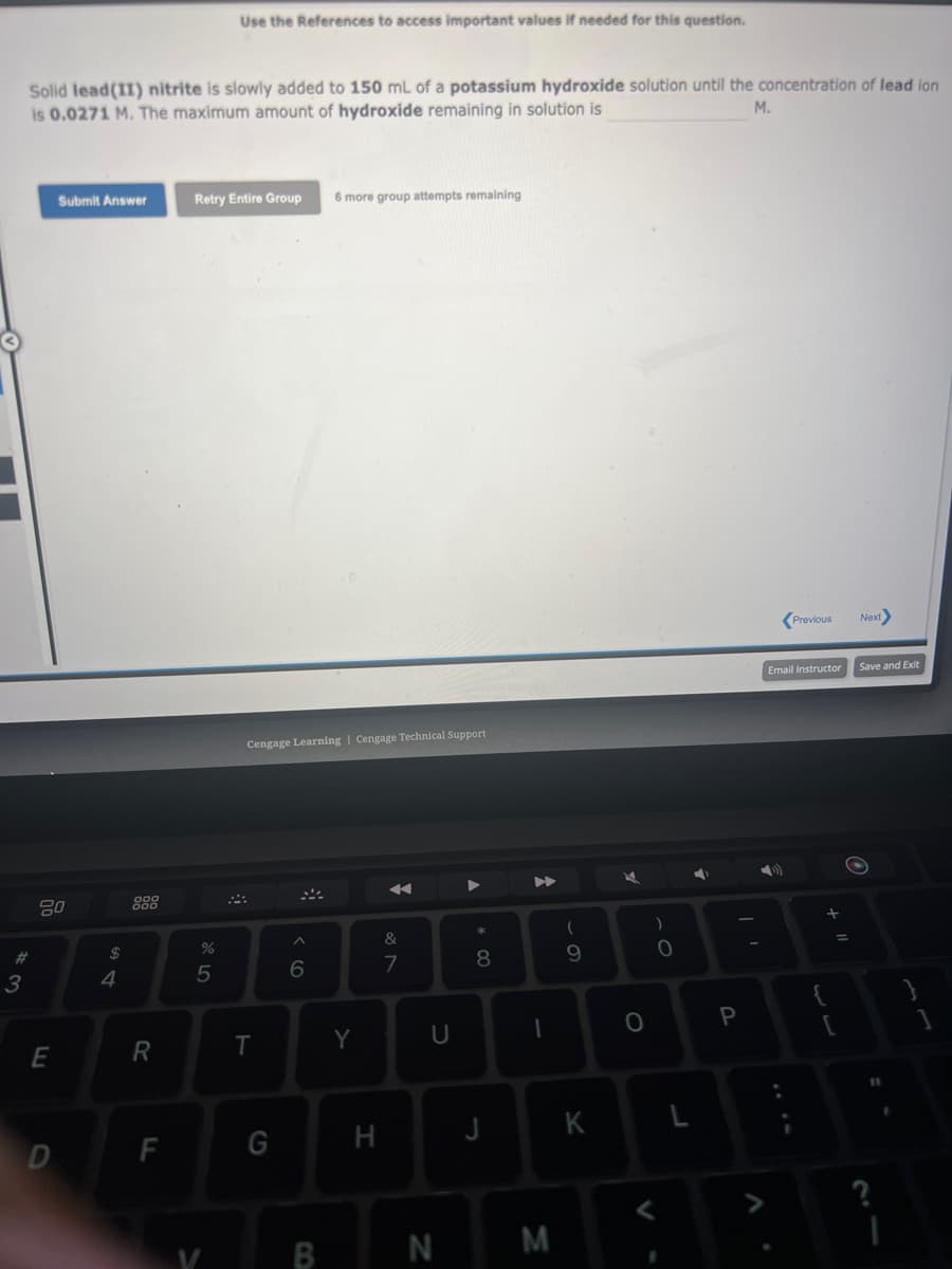 #3
Solid lead (II) nitrite is slowly added to 150 mL of a potassium hydroxide solution until the concentration of lead ion
M.
is 0.0271 M. The maximum amount of hydroxide remaining in solution is
20
E
Submit Answer
D
$
4
R
F
Use the References to access important values if needed for this question.
Retry Entire Group 6 more group attempts remaining
%
5
Cengage Learning | Cengage Technical Support
T
G
^
6
B
Y
H
&
7
U
N
* 00
8
J
I
M
(
9
K
O
)
O
L
4
P
Previous
Email Instructor
+ 11
=
[
Next
Save and Exit
11
1