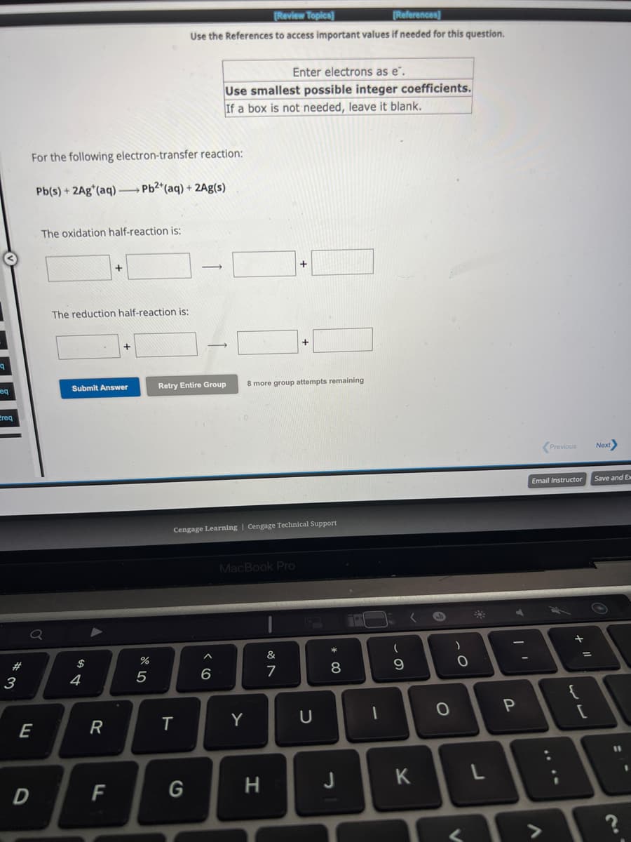 eq
Ereq
3
For the following electron-transfer reaction:
Pb(s) + 2Ag (aq)-Pb2+ (aq) + 2Ag(s)
Q
E
The oxidation half-reaction is:
D
The reduction half-reaction is:
Submit Answer
$
A
4
A
+
R
F
8⁰5
%
[Review Topics]
[References]
Use the References to access important values if needed for this question.
T
Enter electrons as e.
Use smallest possible integer coefficients.
If a box is not needed, leave it blank.
Retry Entire Group 8 more group attempts remaining
G
Cengage Learning | Cengage Technical Support
6
MacBook Pro
Y
+
H
&
7
U
* 00
8
J
17
1
(
- O
9
K
9
O
O-
)
L
P
Previous
Email Instructor
<>
+
=
[
Next
Save and Ex
11
?