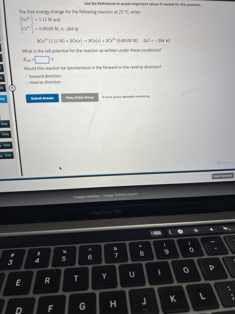 q
eq
req
2req
2req
s2req
ts 2req
#3
The free energy change for the following reaction at 25 °C, when
[Co²+] = 1.11 M and
E
= 0.00105 M, is -284 kJ:
3Co2+ (1.11 M) + 2Cr(s)→ 3Co(s) + 2Cr³+ (0.00105 M)
AG = -284 kJ
What is the cell potential for the reaction as written under these conditions?
Ecell =
V
Would this reaction be spontaneous in the forward or the reverse direction?
Oforward direction
Oreverse direction
D
Submit Answer
$
4
R
F
Use the References to access important values if needed for this question.
Retry Entire Group 9 more group attempts remaining
%
5
Cengage Learning Cengage Technical Support
T
G
MacBook Pro
^
6
Y
&
7
H
U
* 00
8
J
(
9
(
K
)
0
0
L
Email Instructor
A
T
Previous
P
S