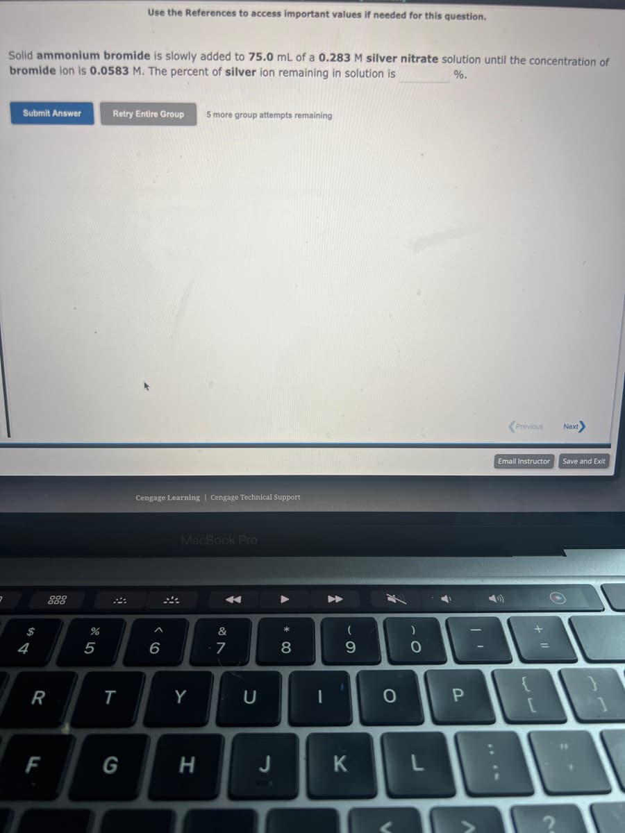 3
Solid ammonium bromide is slowly added to 75.0 mL of a 0.283 M silver nitrate solution until the concentration of
bromide ion is 0.0583 M. The percent of silver ion remaining in solution is
%.
Submit Answer
$
4
R
F
%
5
Use the References to access important values if needed for this question.
Retry Entire Group 5 more group attempts remaining
T
G
Cengage Learning | Cengage Technical Support
^
6
MacBook Pro
Y
H
&
7
U
J
* 00
8
1
(
9
K
O
<
)
O
L
P
Previous
Email Instructor
+
=
Next
Save and Exit