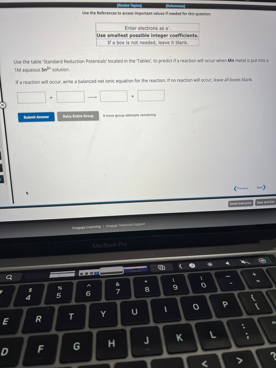 #
Q
E
D
Submit Answer
Use the table 'Standard Reduction Potentials' located in the Tables', to predict if a reaction will occur when Mn metal is put into a
1M aqueous Sn²+ solution.
If a reaction will occur, write a balanced net ionic equation for the reaction. If no reaction will occur, leave all boxes blank.
$
4
R
F
+
%
5
[Review Topics]
[References]
Use the References to access important values if needed for this question.
T
Retry Entire Group 9 more group attempts remaining
G
Enter electrons as e.
Use smallest possible integer coefficients.
If a box is not needed, leave it blank.
Cengage Learning Cengage Technical Support
BT
6
MacBook Pro
Y
+
&
7
H
U
* 00
8
J
+
1
(
- S
9
K
)
-0
*
L
Y
P
Previous Next>
Email Instructor
<>
Save and Exit
+
=
?