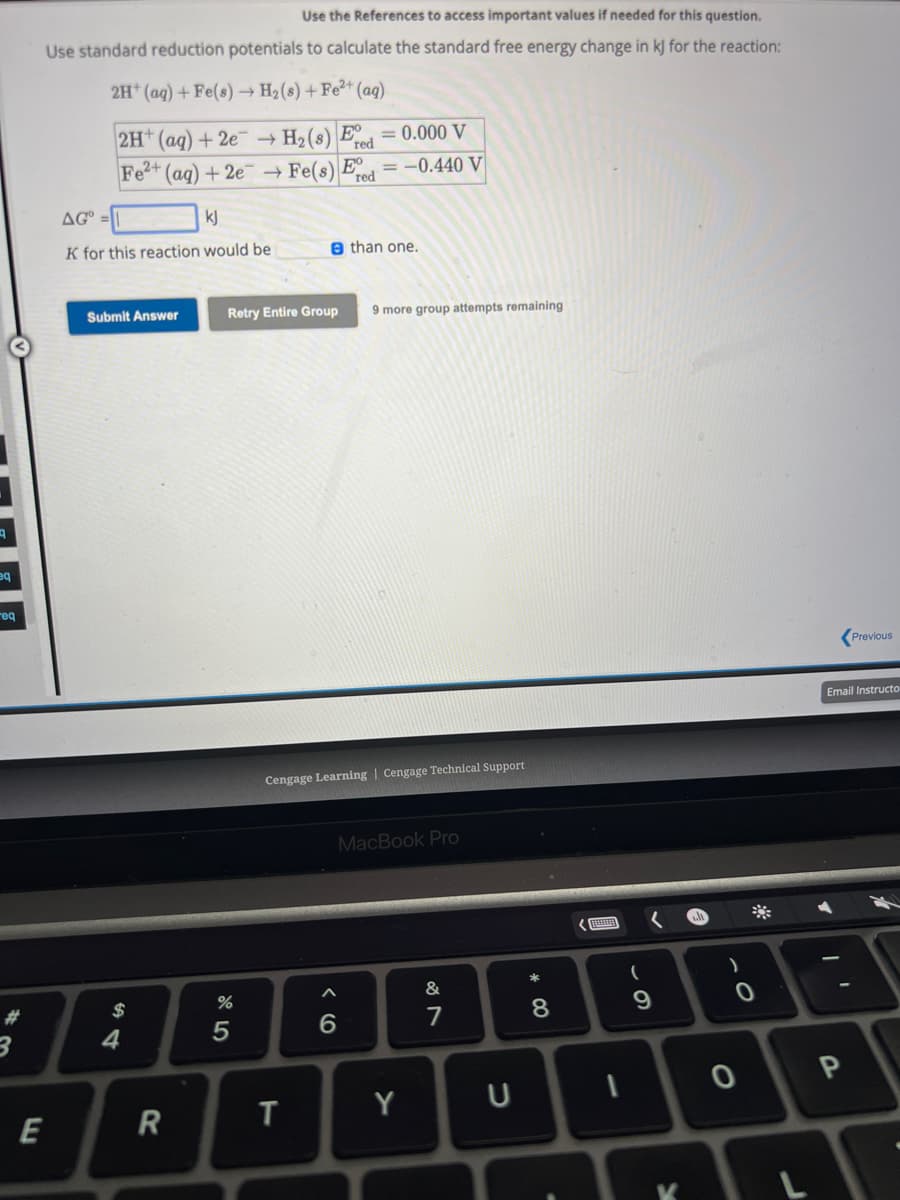 eq
req
*3
Use the References to access important values if needed for this question.
Use standard reduction potentials to calculate the standard free energy change in kJ for the reaction:
2H+ (aq) + Fe(s)→ H₂ (s) + Fe²+ (aq)
H₂ (8) E
Fe(s) E
E
2H+ (aq) +2e
Fe2+ (aq) +2e ->
AGO
kj
K for this reaction would be
Submit Answer
$
4
R
%
5
Retry Entire Group 9 more group attempts remaining
= 0.000 V
red=-0.440 V
T
red
e than one.
Cengage Learning Cengage Technical Support
6
MacBook Pro
Y
&
U
* 00
8
1
(
9
K
0
0
Previous
Email Instructo
P