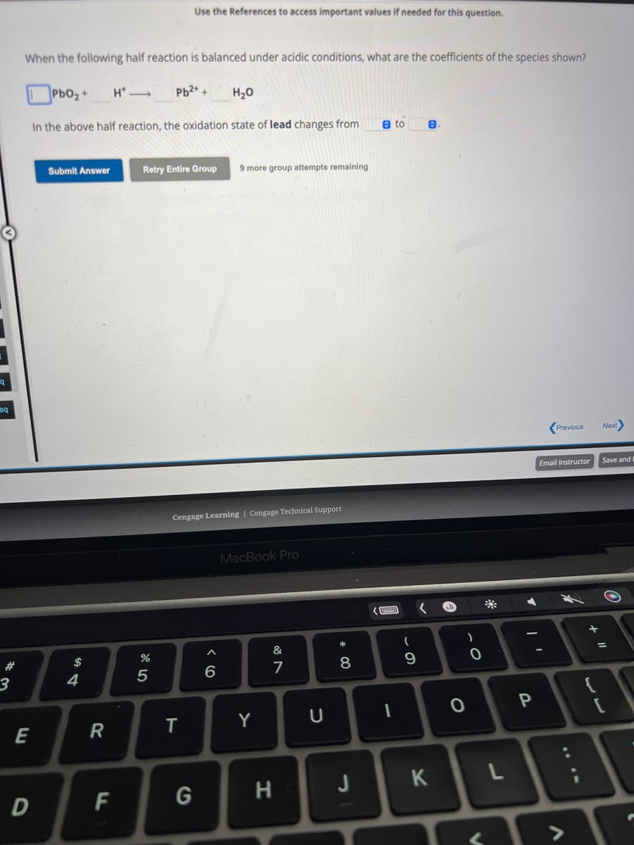 eq
3
When the following half reaction is balanced under acidic conditions, what are the coefficients of the species shown?
PbO₂+ H*→ Pb2+ +
In the above half reaction, the oxidation state of lead changes from
E
D
Submit Answer
$
4
R
F
Retry Entire Group
%
5
Use the References to access important values if needed for this question.
T
G
Cengage Learning | Cengage Technical Support
H₂O
6
9 more group attempts remaining
MacBook Pro
Y
v lo
&
7
H
U
* 00
8
J
e to
EN
1
(
9
K
●
O
)
0
V
*
L
P
Previous Next>
Email Instructor
>
+ 11
Save and B
O