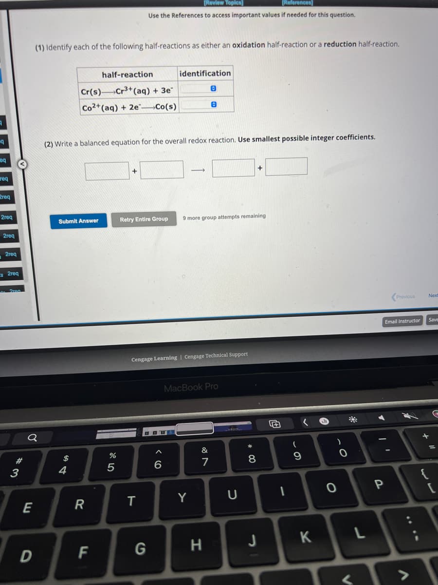 q
eq
req
2req
2req
2req
2req
Es 2req
#
3
Q
E
D
(1) Identify each of the following half-reactions as either an oxidation half-reaction or a reduction half-reaction.
Submit Answer
$
half-reaction
Cr(s) Cr3+ (aq) + 3e-
Co2+ (aq) + 2e Co(s)
4
(2) Write a balanced equation for the overall redox reaction. Use smallest possible integer coefficients.
R
F
%
[Review Topics]
[References)
Use the References to access important values if needed for this question.
5
+
T
Retry Entire Group 9 more group attempts remaining
identification
Cengage Learning | Cengage Technical Support
G
םם
6
0
0
MacBook Pro
Y
&
7
H
U
* 00
8
-
(
9
✓
K
a
)
0
**
P
Previous Nex
Email Instructor
T
L
Save
G
=