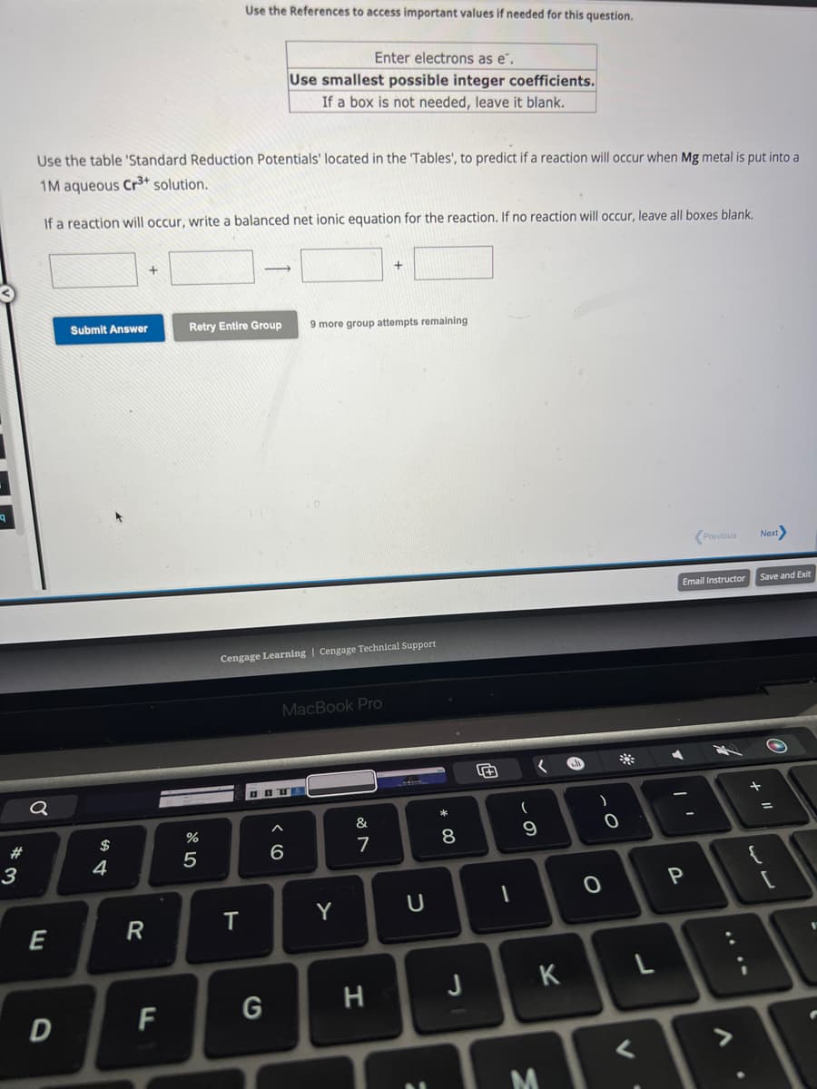 #
3
Q
Use the table 'Standard Reduction Potentials' located in the 'Tables', to predict if a reaction will occur when Mg metal is put into a
1M aqueous Cr³+ solution.
If a reaction will occur, write a balanced net ionic equation for the reaction. If no reaction will occur, leave all boxes blank.
E
D
Submit Answer
$
4
R
F
%
Use the References to access important values if needed for this question.
Retry Entire Group 9 more group attempts remaining
5
T
Enter electrons as e".
Use smallest possible integer coefficients.
If a box is not needed, leave it blank.
Cengage Learning | Cengage Technical Support
G
MacBook Pro
6
Y
&
7
H
U
:
* 00
8
J
4+
1
(
.O
9
K
M
)
0
0
<
Email Instructor
▶
Previous
P
d
V
Next>
Save and Exit
+ "
{