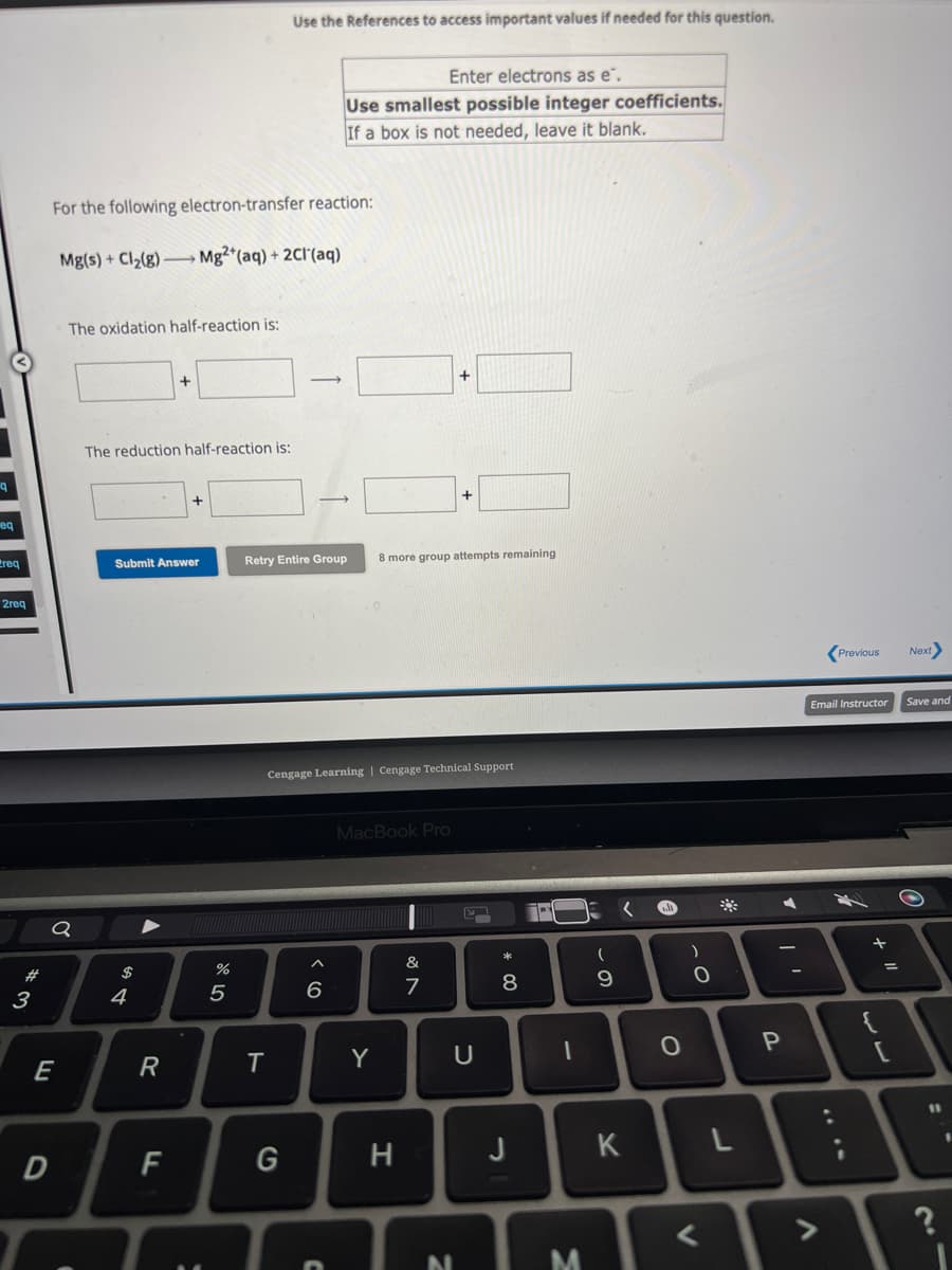 eq
req
2req
# 3
For the following electron-transfer reaction:
Mg(s) + Cl₂(g) →→→ Mg2+ (aq) + 2Cl(aq)
Q
E
The oxidation half-reaction is:
D
The reduction half-reaction is:
Submit Answer
$
4
▼
R
F
07 20
%
5
Use the References to access important values if needed for this question.
T
G
Enter electrons as e.
Use smallest possible integer coefficients.
If a box is not needed, leave it blank.
Retry Entire Group 8 more group attempts remaining
Cengage Learning Cengage Technical Support
6
D
MacBook Pro
Y
H
+
&
7
+
N
U
* 00
8
J
1
M
(
9
K
A
O
O-
)
0
◄
<
P
Previous
Email Instructor
DI
L
A
w
+1
=
J
Next
Save and
11
21