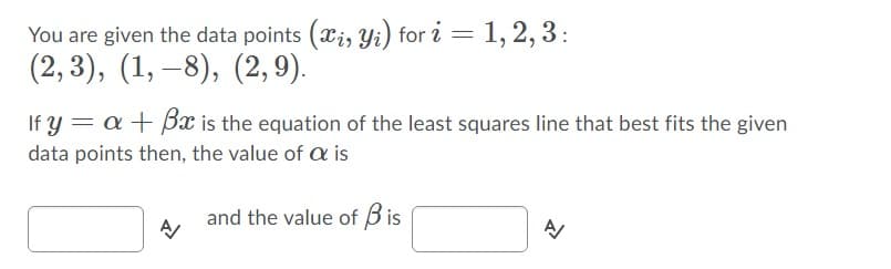 You are given the data points (xi, Yi) for i = 1, 2, 3:
(2,3), (1, –8), (2, 9).
If y = a + Bx is the equation of the least squares line that best fits the given
data points then, the value of a is
and the value of Bis
