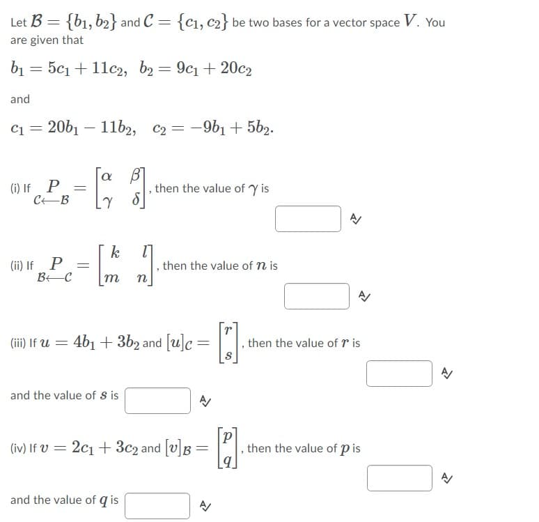 Let B = {b1, b2} and C = {cı, c2} be two bases for a vector space V. You
are given that
b1 = 5c1 + 11c2, b2 = 9c1 + 20c2
and
c1 = 20b1 – 11b2, c2 = -9b1 + 5b2.
a
(i) If P
CEB
then the value of Y is
k
(ii) If P
then the value of n is
m
n
(iii) If U = 4b1 + 3b2 and [u]c=
then the value of r is
and the value of s is
(iv) If V = 2c1 + 3c2 and [v]B = .
then the value of p is
and the value of q is
