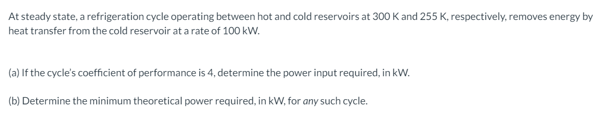 At steady state, a refrigeration cycle operating between hot and cold reservoirs at 300 K and 255 K, respectively, removes energy by
heat transfer from the cold reservoir at a rate of 100 kW.
(a) If the cycle's coefficient of performance is 4, determine the power input required, in kW.
(b) Determine the minimum theoretical power required, in kW, for any such cycle.
