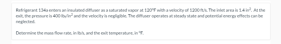 Refrigerant 134a enters an insulated diffuser as a saturated vapor at 120°F with a velocity of 1200 ft/s. The inlet area is 1.4 in?. At the
exit, the pressure is 400 Ibf/in? and the velocity is negligible. The diffuser operates at steady state and potential energy effects can be
neglected.
Determine the mass flow rate, in Ib/s, and the exit temperature, in °F.
