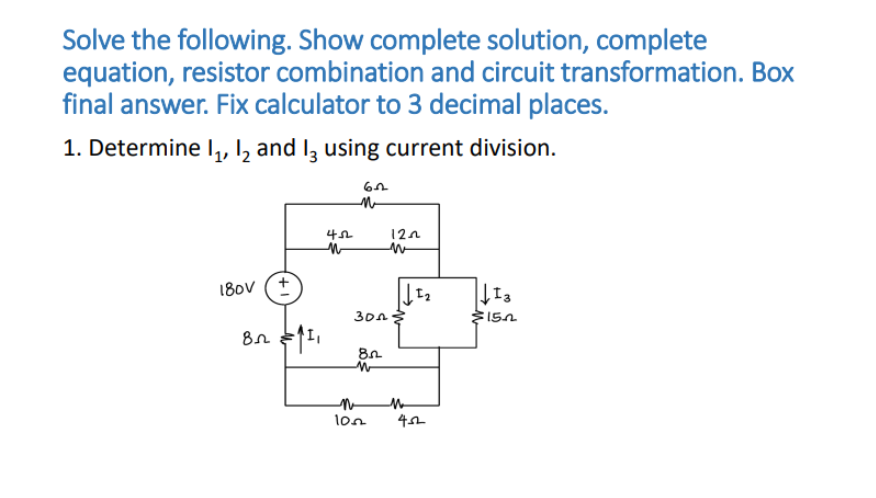 Solve the following. Show complete solution, complete
equation, resistor combination and circuit transformation. Box
final answer. Fix calculator to 3 decimal places.
1. Determine I, I, and I3 using current division.
12n
180v (+
30n
lon
