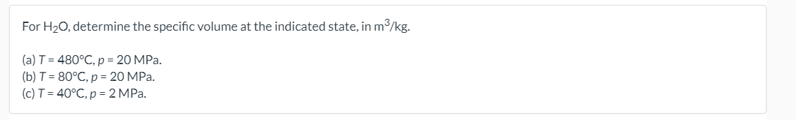 For H20, determine the specific volume at the indicated state, in m3/kg.
(a) T = 480°C, p = 20 MPa.
(b) T= 80°C, p = 20 MPa.
(c) T = 40°C, p = 2 MPa.
