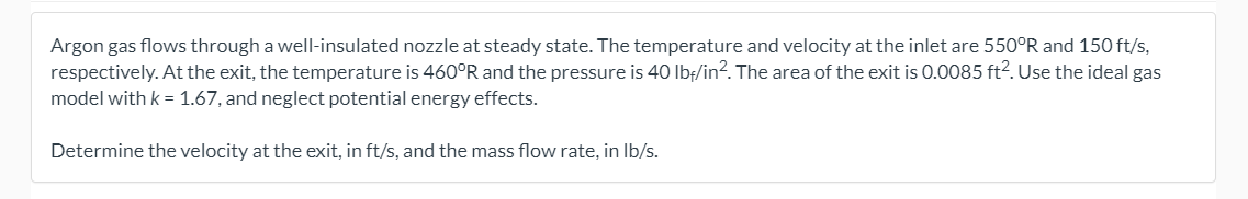 Argon gas flows through a well-insulated nozzle at steady state. The temperature and velocity at the inlet are 550°R and 150 ft/s,
respectively. At the exit, the temperature is 460°R and the pressure is 40 Ibf/in?. The area of the exit is 0.0085 ft?. Use the ideal gas
model with k = 1.67, and neglect potential energy effects.
Determine the velocity at the exit, in ft/s, and the mass flow rate, in Ib/s.
