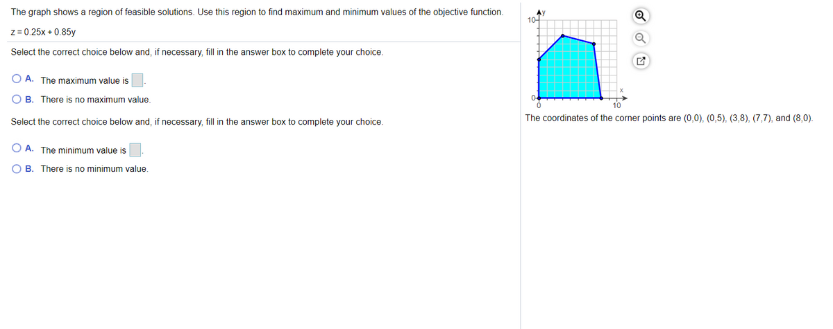 The graph shows a region of feasible solutions. Use this region to find maximum and minimum values of the objective function.
10-
z = 0.25x + 0.85y
Select the correct choice below and, if necessary, fill in the answer box to complete your choice.
O A. The maximum value is
O B. There is no maximum value.
Select the correct choice below and, if necessary, fill in the answer box to complete your choice.
The coordinates of the corner points are (0,0), (0,5), (3,8), (7,7), and (8,0).
O A. The minimum value is
B. There is no minimum value.
