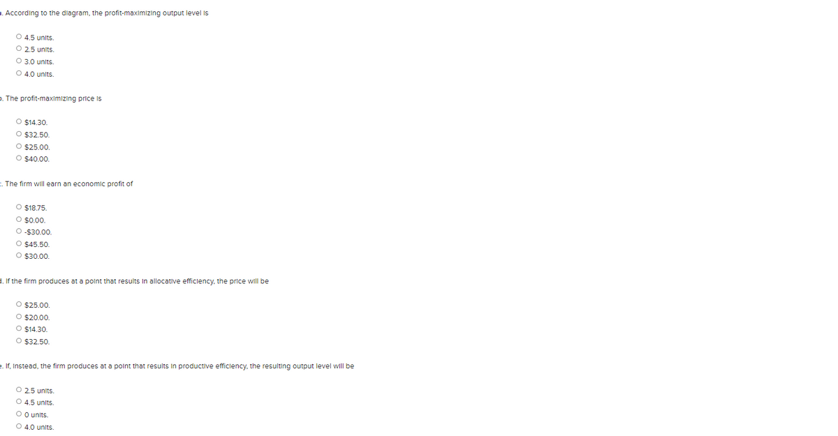a. According to the diagram, the profit-maximizing output level is
O 4.5 units.
O 2.5 units.
O 3.0 units.
O 4.0 units.
D. The profit-maximızing price is
O $14.30.
O $32.50.
O $25.00.
O $40.00.
The firm will earn an economic profit of
O $18.75.
O $0.00.
O -$30.00.
O $45.50.
O $30.00.
1. If the firm produces at a polnt that results In allocative efficlency, the price will be
O $25.00.
O $20.00.
O $14.30.
O $32.50
e. If, Instead, the firm produces at a polnt that results In productive efficiency, the resulting output level will be
O 2.5 units.
O 4.5 units.
O O units.
O 4.0 units.
