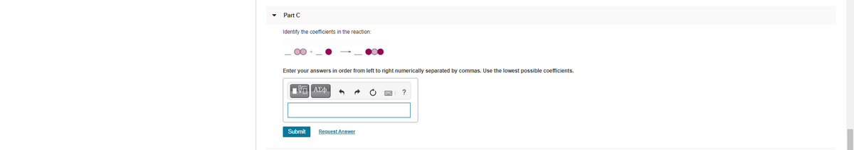 Part C
Identify the coefficients in the reaction:
Enter your answers in order from left to right numerically separated by commas. Use the lowest possible coefficients.
Submit
Request Answer
