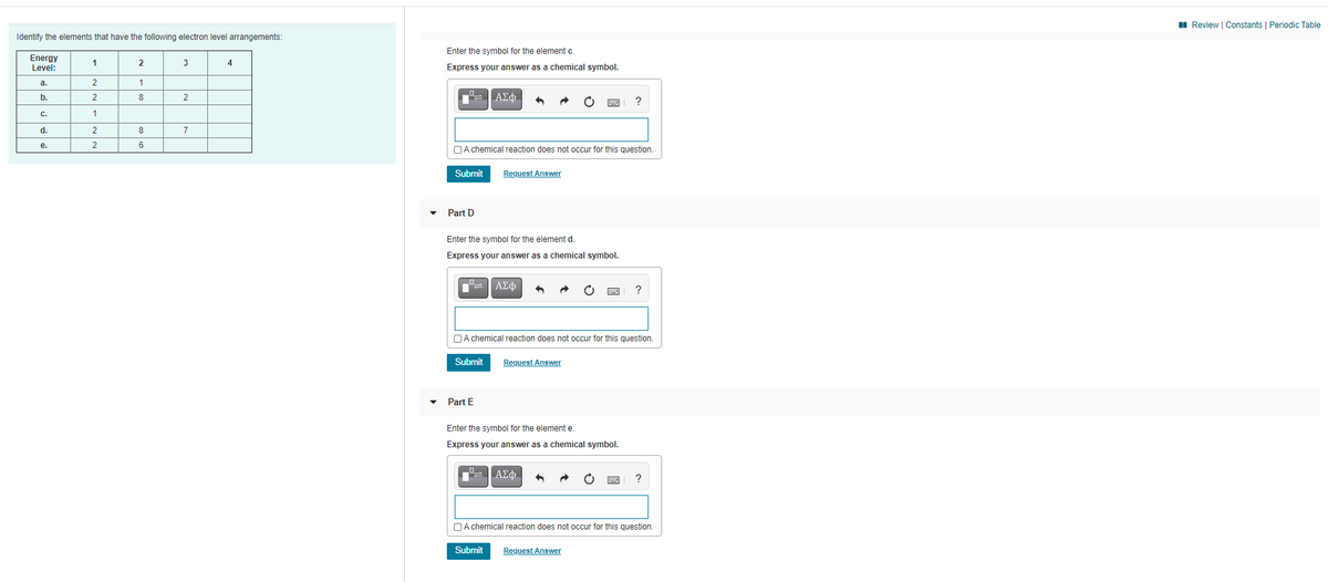 I Review | Constants | Periodic Table
Identify the elements that have the following electron level arrangements:
Enter the symbol for the element c.
Energy
Level:
2
3
4
Express your answer as a chemical symbol.
a.
b.
8
2
C.
d.
2
8
7
е.
2
6
OA chemical reaction does not occur for this question.
Submit
Request Answer
Part D
Enter the symbol for the element d.
Express your answer as a chemical symbol.
ΑΣφ
OA chemical reaction does not occur for this question.
Submit
Request Answer
Part E
Enter the symbol for the element e.
Express your answer as a chemical symbol.
?
DA chemical reaction does not occur for this question.
Submit
Request Answer
