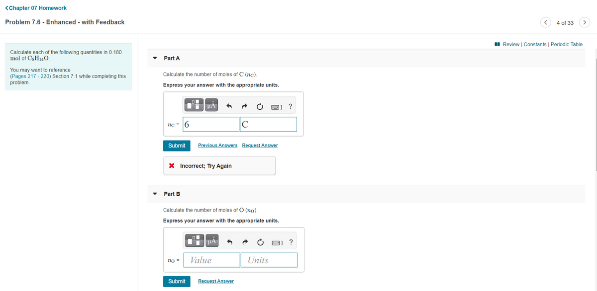<Chapter 07 Homework
Problem 7.6 - Enhanced - with Feedback
4 of 33
I Review | Constants | Periodic Table
Calculate each of the following quantities in 0.180
mol of C6 H140.
Part A
You may want to reference
(Pages 217 - 220) Section 7.1 while completing this
problem.
Calculate the number of moles of C (nc).
Express your answer with the appropriate units.
HA
圈] ?
nc = 6
C
Submit
Previous Answers Request Answer
X Incorrect; Try Again
Part B
Calculate the number of moles of O (no).
Express your answer with the appropriate units.
HA
圈]?
= Ou
Value
Units
Submit
Request Answer
