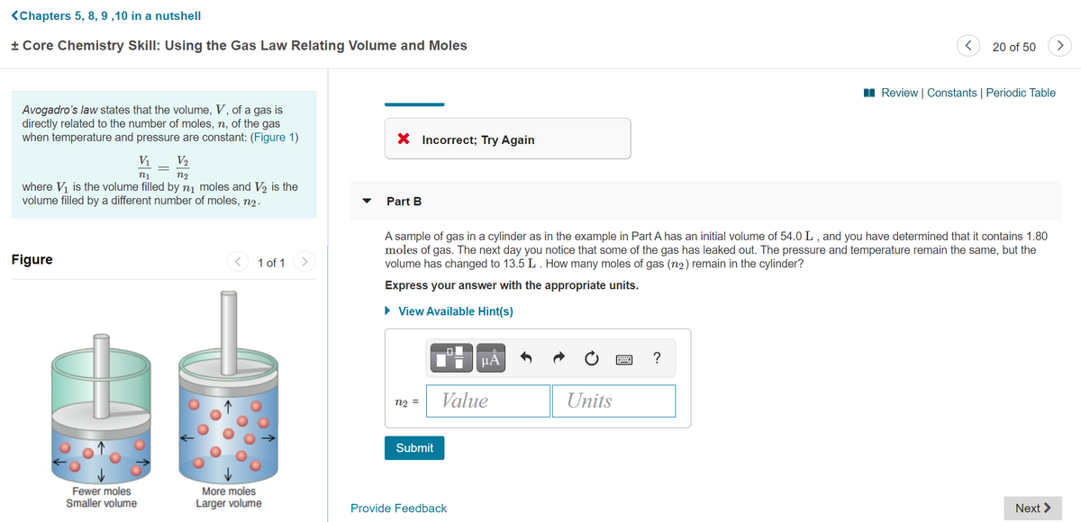 <Chapters 5, 8, 9 ,10 in a nutshell
+ Core Chemistry Skill: Using the Gas Law Relating Volume and Moles
20 of 50
I Review | Constants | Periodic Table
Avogadro's law states that the volume, V, of a gas is
directly related to the number of moles, n, of the gas
when temperature and pressure are constant: (Figure 1)
X Incorrect; Try Again
Vị
V2
n2
where Vi is the volume filled by nj moles and V2 is the
volume filled by a different number of moles, n2.
Part B
A sample of gas in a cylinder as in the example in Part A has an initial volume of 54.0 L , and you have determined that it contains 1.80
moles of gas. The next day you notice that some of the gas has leaked out. The pressure and temperature remain the same, but the
volume has changed to 13.5 L. How many moles of gas (n2) remain in the cylinder?
Figure
1 of 1
Express your answer with the appropriate units.
• View Available Hint(s)
HA
n2 =
Value
Units
Submit
Fewer moles
Smaller volume
More moles
Larger volume
Provide Feedback
Next >
