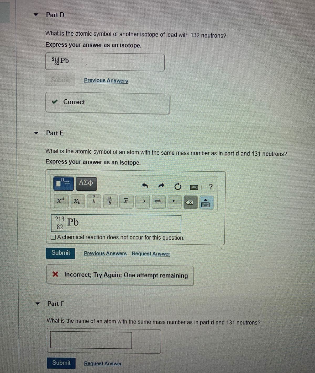 Part D
What is the atomic symbol of another isotope of lead with 132 neutrons?
Express your answer as an isotope.
82
Previous Answers
Correct
Part E
What is the atomic symbol of an atom with the same mass number as in part d and 131 neutrons?
Express your answer as an isotope.
b.
9.
213
Pb
82
DAchemical reaction does not occur for this question.
Submit
Previous Answers Request Answer
X Incorrect; Try Again; One attempt remaining
Part F
What is the name of an atom with the same mass number as in part d and131 neutrons?
Subrnit
Request Answer
一

