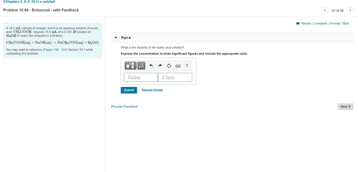 <Chapters 5, 8, 9 ,10 in a nutshell
Problem 10.96 - Enhanced - with Feedback
47 of 50
I Review | Constants | Periodic Table
A 18.0 mL sample of vinegar, which is an aqueous solution of acetic
acid, CH3COOH, requires 15.5 mL of a 0.350 M solution of
NaOH to reach the endpoint in a titration:
Part A
CH3COOH(aq) + NaOH(aq) → NACH3COO(aq) + H2O(1)
What is the molarity of the acetic acid solution?
You may want to reference (Pages 346 - 350) Section 10.7 while
completing this problem.
Express the concentration to three significant figures and include the appropriate units.
HẢ
?
Value
Units
Submit
Request Answer
Provide Feedback
Next >
