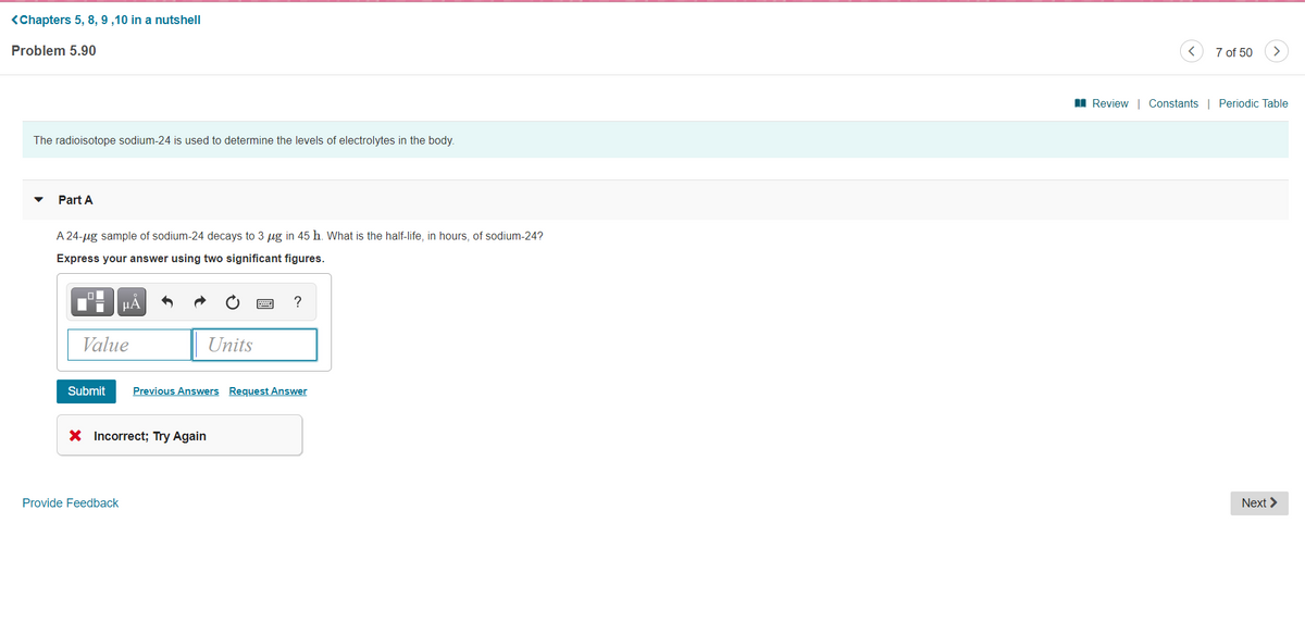 <Chapters 5, 8, 9 ,10 in a nutshell
Problem 5.90
7 of 50
>
I Review | Constants | Periodic Table
The radioisotope sodium-24 is used to determine the levels of electrolytes in the body.
Part A
A 24-ug sample of sodium-24 decays to 3 µg in 45 h. What is the half-life, in hours, of sodium-24?
Express your answer using two significant figures.
?
Value
Units
Submit
Previous Answers Request Answer
X Incorrect; Try Again
Provide Feedback
Next >
