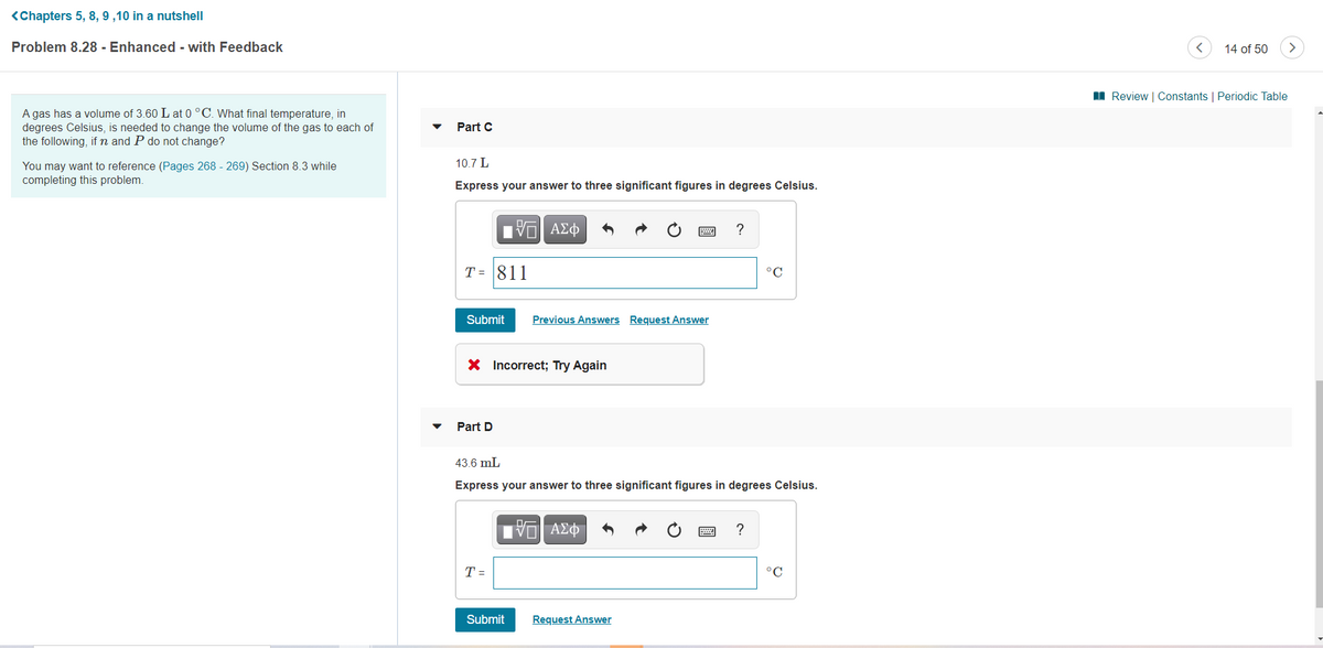 <Chapters 5, 8, 9 ,10 in a nutshell
Problem 8.28 - Enhanced - with Feedback
14 of 50
>
I Review | Constants | Periodic Table
A gas has a volume of 3.60 L at 0 °C. What final temperature, in
degrees Celsius, is needed to change the volume of the gas to each of
the following, ifn and P do not change?
Part C
10.7 L
You may want to reference (Pages 268 - 269) Section 8.3 while
completing this problem.
Express your answer to three significant figures in degrees Celsius.
?
T = 811
°C
Submit
Previous Answer
Reque
Answer
X Incorrect; Try Again
Part D
43.6 mL
Express your answer to three significant figures in degrees Celsius.
?
T =
°C
Submit
Request Answer
