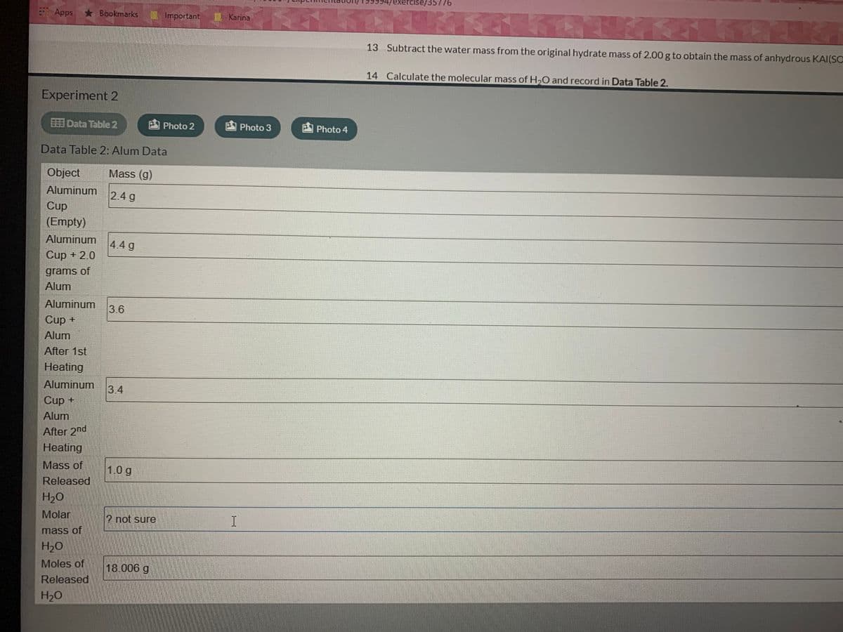 99994/exerCise/35776
Apps
*Bookmarks
Important
Karina
13 Subtract the water mass from the original hydrate mass of 2.00 g to obtain the mass of anhydrous KAI(SO
14 Calculate the molecular mass of H,0 and record in Data Table 2.
Experiment 2
EEE Data Table 2
Photo 2
Photo 3
Photo 4
Data Table 2: Alum Data
Object
Mass (g)
Aluminum
2.4 g
Cup
(Empty)
Aluminum
4.4 g
Cup + 2.0
grams of
Alum
Aluminum
3.6
Cup +
Alum
After 1st
Heating
Aluminum
3.4
Cup +
Alum
After 2nd
Heating
Mass of
10g
Released
H2O
Molar
2 not sure
I
mass of
H2O
Moles of
18.006 g
Released
H2O
