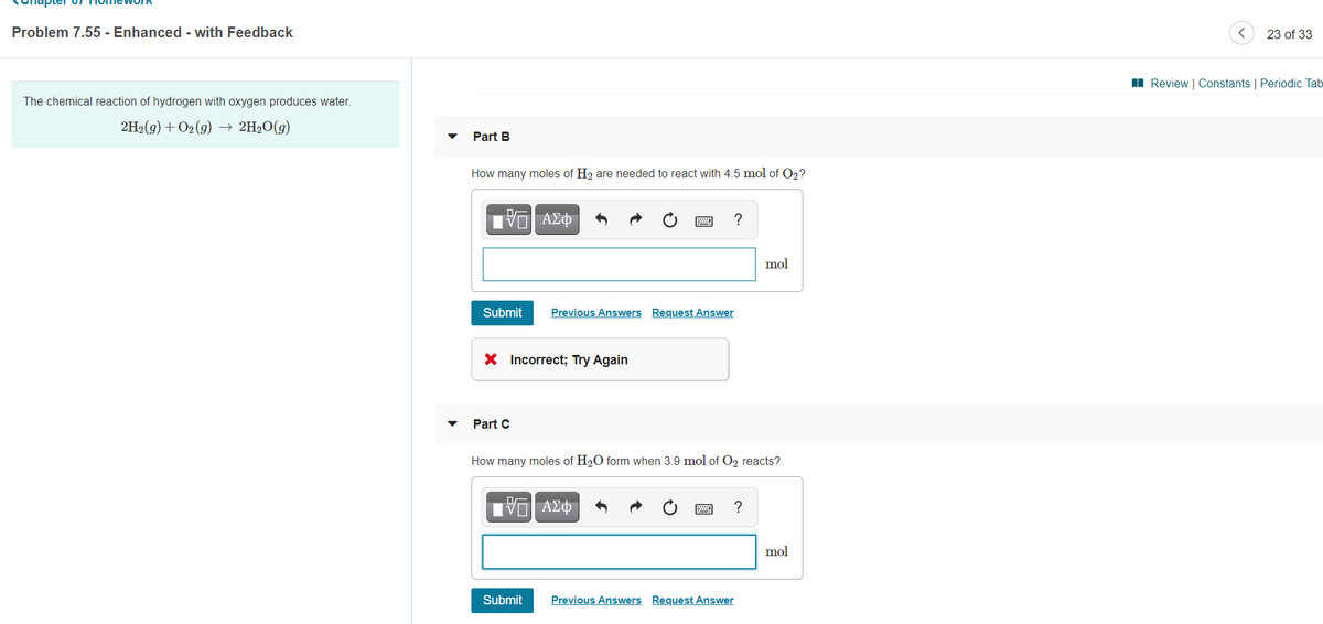 Problem 7.55 - Enhanced - with Feedback
23 of 33
I Review | Constants | Periodic Tab
The chemical reaction of hydrogen with oxygen produces water.
2H2(9) + O2 (g) → 2H2O(g)
Part B
How many moles of H2 are needed to react with 4.5 mol of O2 ?
?
mol
Submit
Previous Answers Request Answer
X Incorrect; Try Again
Part C
How many moles of H20 form when 3.9 mol of O2 reacts?
?
mol
Submit
Previous Answers Request Answer
