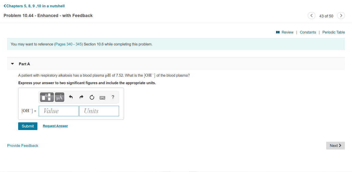 <Chapters 5, 8, 9 ,10 in a nutshell
Problem 10.44 - Enhanced - with Feedback
43 of 50
>
I Review | Constants | Periodic Table
You may want to reference (Pages 340 - 345) Section 10.6 while completing this problem.
Part A
A patient with respiratory alkalosis has a blood plasma pH of 7.52. What is the [OH] of the blood plasma?
Express your answer to two significant figures and include the appropriate units.
μΑ
?
[OH] =
Value
Units
Submit
Request Answer
Provide Feedback
Next >
