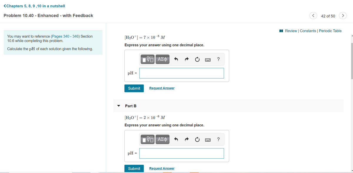 <Chapters 5, 8, 9 ,10 in a nutshell
Problem 10.40 - Enhanced - with Feedback
42 of 50
>
II Review | Constants | Periodic Table
You may want to reference (Pages 340 - 346) Section
10.6 while completing this problem.
[H3O+] = 7 x 10-8 M
Express your answer using one decimal place.
Calculate the pH of each solution given the following.
ΑΣΦ
pH =
Submit
Request Answer
Part B
[H3O*]
= 2 x 10-6 M
Express your answer using one decimal place.
ΑΣΦ
pH =
Submit
Request Answer
