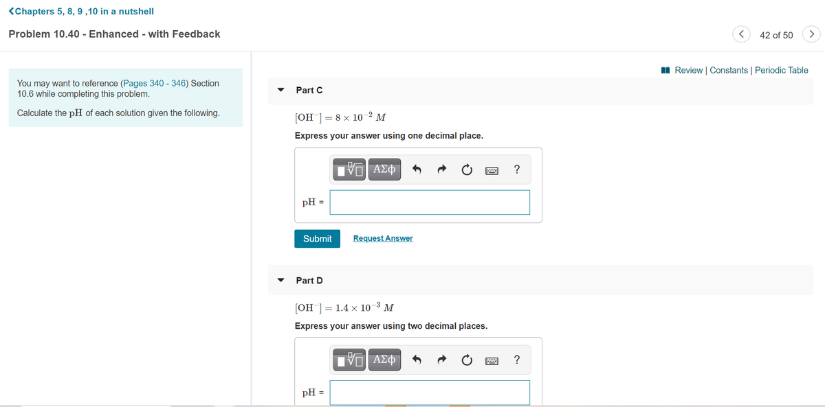 <Chapters 5, 8, 9 ,10 in a nutshell
Problem 10.40 - Enhanced - with Feedback
42 of 50
I Review | Constants | Periodic Table
You may want to reference (Pages 340 - 346) Section
10.6 while completing this problem.
Part C
Calculate the pH of each solution given the following.
[OH ]= 8 x 10-² M
Express your answer using one decimal place.
?
pH :
Submit
Request Answer
Part D
[OH ]
= 1.4 x 10¬3 M
Express your answer using two decimal places.
pH =
