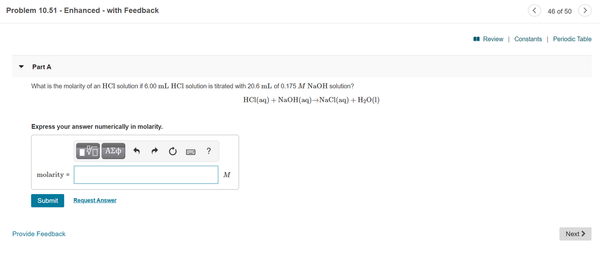 Problem 10.51 - Enhanced - with Feedback
46 of 50
I Review | Constants | Periodic Table
Part A
What is the molarity of an HCl solution if 6.00 mL HCl solution is titrated with 20.6 mL of 0.175 M NaOH solution?
HCl(aq) + NaOH(aq)→NaCl(aq) + H2O(1)
Express your answer numerically in molarity.
ΑΣΦ
?
molarity =
M
Submit
Request Answer
Provide Feedback
Next >

