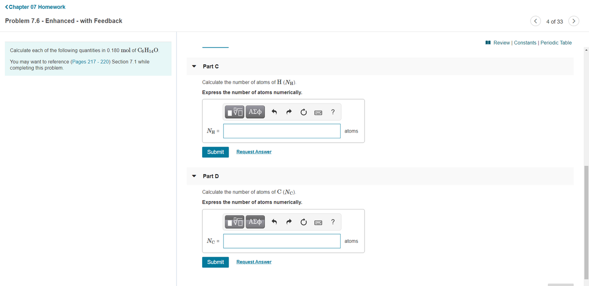 <Chapter 07 Homework
Problem 7.6 - Enhanced - with Feedback
4 of 33
I Review | Constants | Periodic Table
Calculate each of the following quantities in 0.180 mol of C6 H140.
You may want to reference (Pages 217 - 220) Section 7.1 while
completing this problem.
Part C
Calculate the number of atoms of H (NH).
Express the number of atoms numerically.
?
NH =
atoms
Submit
Request Answer
Part D
Calculate the number of atoms of C (Nc).
Express the number of atoms numerically.
ν ΑΣφ
?
Nc =
atoms
Submit
Request Answer
