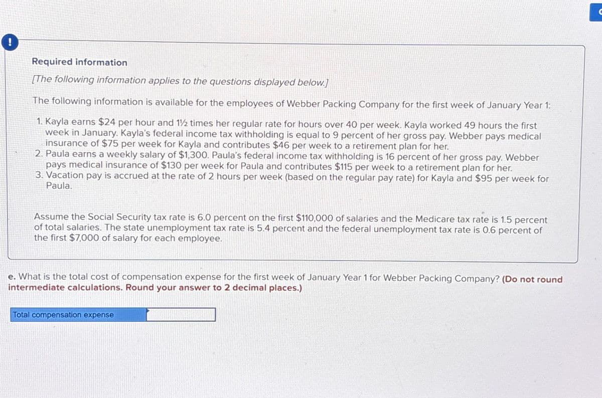 !
Required information
[The following information applies to the questions displayed below.]
The following information is available for the employees of Webber Packing Company for the first week of January Year 1:
1. Kayla earns $24 per hour and 12 times her regular rate for hours over 40 per week. Kayla worked 49 hours the first
week in January. Kayla's federal income tax withholding is equal to 9 percent of her gross pay. Webber pays medical
insurance of $75 per week for Kayla and contributes $46 per week to a retirement plan for her.
2. Paula earns a weekly salary of $1,300. Paula's federal income tax withholding is 16 percent of her gross pay. Webber
pays medical insurance of $130 per week for Paula and contributes $115 per week to a retirement plan for her.
3. Vacation pay is accrued at the rate of 2 hours per week (based on the regular pay rate) for Kayla and $95 per week for
Paula.
Assume the Social Security tax rate is 6.0 percent on the first $110,000 of salaries and the Medicare tax rate is 1.5 percent
of total salaries. The state unemployment tax rate is 5.4 percent and the federal unemployment tax rate is 0.6 percent of
the first $7,000 of salary for each employee.
e. What is the total cost of compensation expense for the first week of January Year 1 for Webber Packing Company? (Do not round
intermediate calculations. Round your answer to 2 decimal places.)
Total compensation expense
C