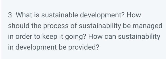 3. What is sustainable development? How
should the process of sustainability be managed
in order to keep it going? How can sustainability
in development be provided?