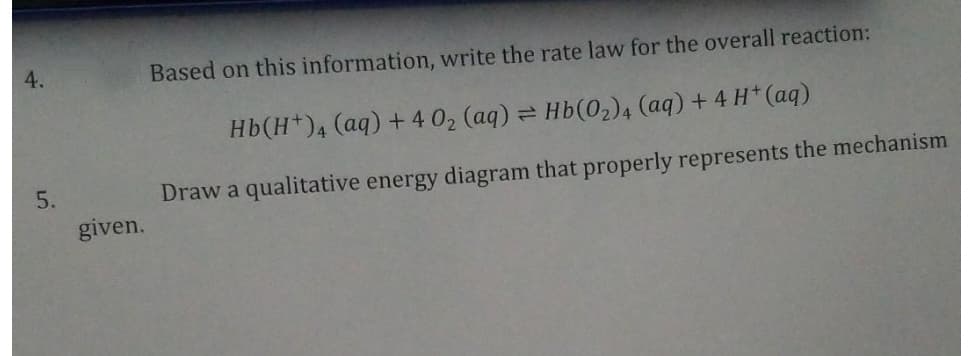 4.
5.
given.
Based on this information, write the rate law for the overall reaction:
Hb(H+)4 (aq) +4 0₂ (aq) = Hb (0₂)4 (aq) + 4H+ (aq)
Draw a qualitative energy diagram that properly represents the mechanism