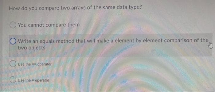 How do you compare two arrays of the same data type?
You cannot compare them.
O Write an equals method that will make a element by element comparison of the,
the m
two objects.
Use the operator
==
Use the operator