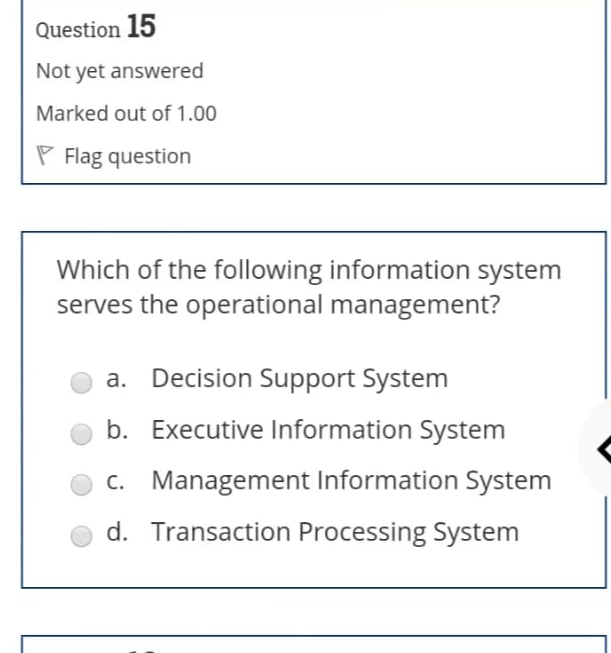 Question 15
Not yet answered
Marked out of 1.00
Flag question
Which of the following information system
serves the operational management?
a. Decision Support System
b. Executive Information System
c. Management Information System
d. Transaction Processing System