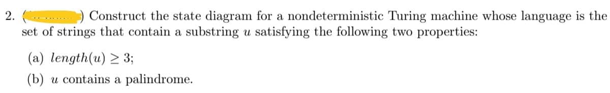 2.
Construct the state diagram for a nondeterministic Turing machine whose language is the
set of strings that contain a substring u satisfying the following two properties:
(a) length(u) ≥ 3;
(b) u contains a palindrome.