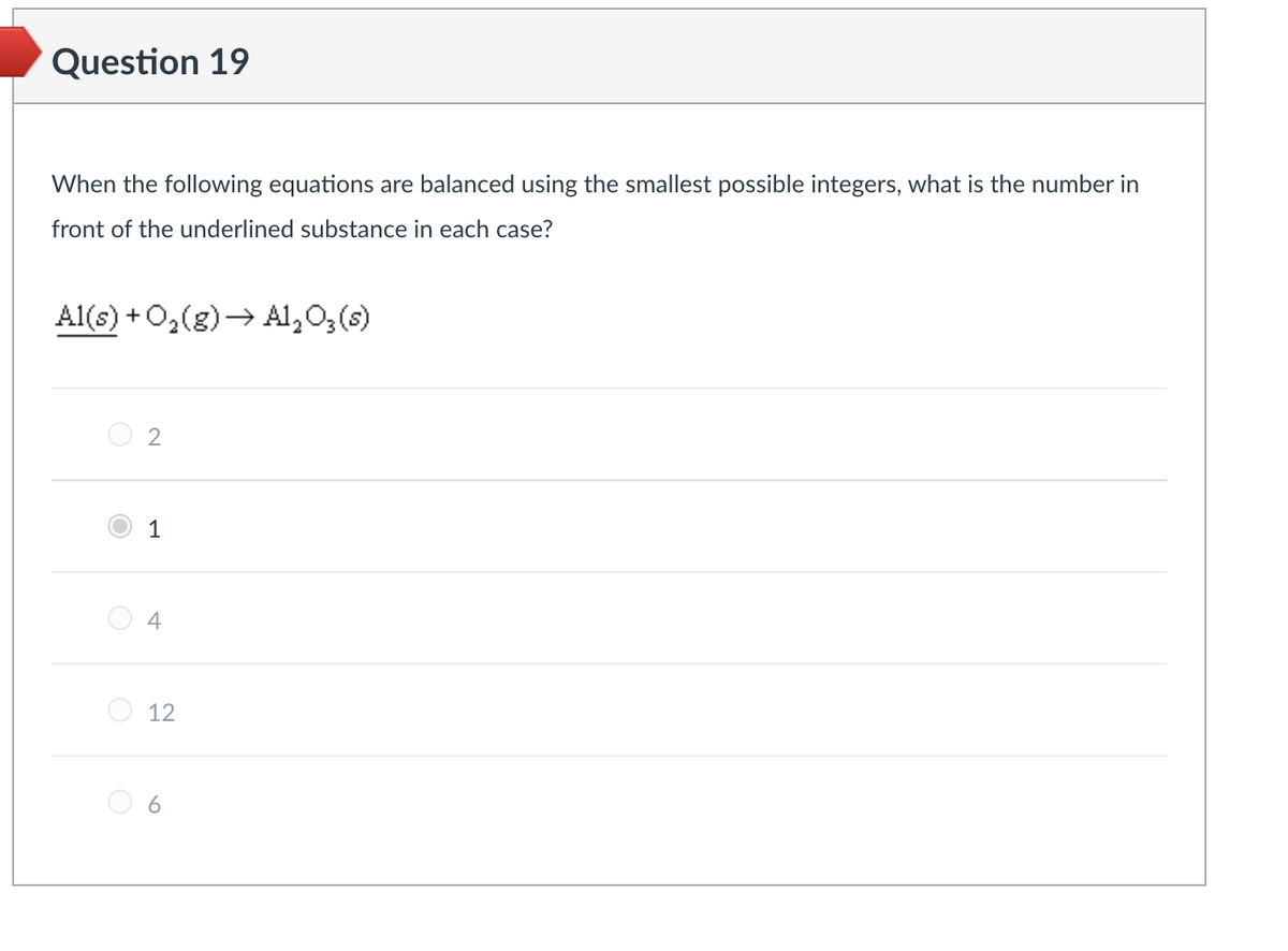 Question 19
When the following equations are balanced using the smallest possible integers, what is the number in
front of the underlined substance in each case?
Al(s) + O₂(g) → Al₂O3(s)
2
1
4
12
6