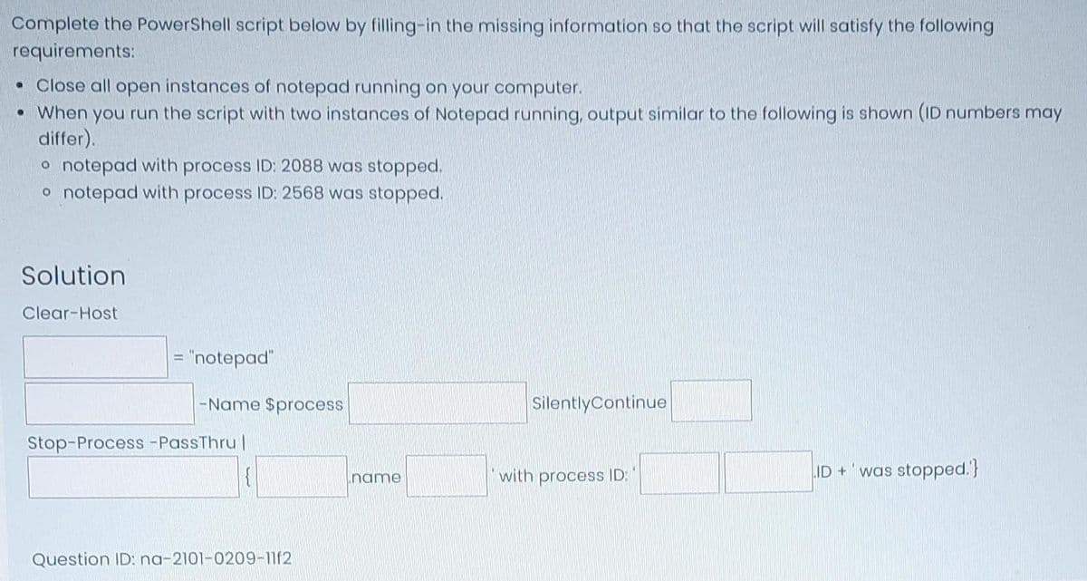 Complete the PowerShell script below by filling-in the missing information so that the script will satisfy the following
requirements:
• Close all open instances of notepad running on your computer.
• When you run the script with two instances of Notepad running, output similar to the following is shown (ID numbers may
differ).
o notepad with process ID: 2088 was stopped.
o notepad with process ID: 2568 was stopped.
Solution
Clear-Host
= "notepad"
SilentlyContinue
Stop-Process -PassThru |
{
ID+
was stopped.'}
Question ID: na-2101-0209-1112
-Name $process
name
with process ID: