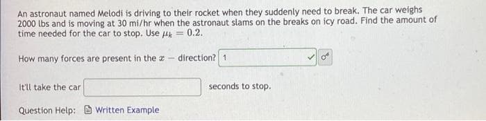 An astronaut named Melodi is driving to their rocket when they suddenly need to break. The car weighs
2000 lbs and is moving at 30 mi/hr when the astronaut slams on the breaks on icy road. Find the amount of
time needed for the car to stop. Use μ = 0.2.
How many forces are present in the a 1-
direction? 1.
It'll take the car
seconds to stop.
Question Help: Written Example