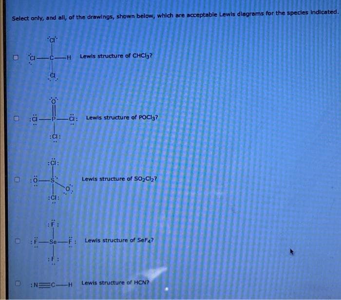 Select only, and all, of the drawings, shown below, which are acceptable Lewis diagrams for the species indicated.
D
O
U
CI-CH Lewis structure of CHCl3?
:O:
-P-C: Lewis structure of POCI3?
:CI:
:CI:
-s
:CI:
Lewis structure of SO₂Cl₂?
:F:
F-Se-F: Lewis structure of SeF4?
: N=C-H Lewis structure of HCN?