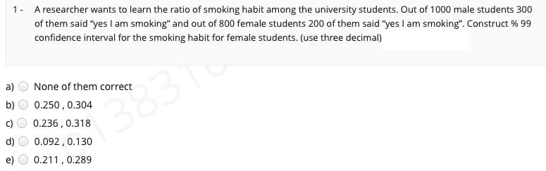 1- A researcher wants to learn the ratio of smoking habit among the university students. Out of 1000 male students 300
of them said "yes I am smoking" and out of 800 female students 200 of them said "yes I am smoking". Construct % 99
confidence interval for the smoking habit for female students. (use three decimal)
a)
None of them correct
3831o
b)
0.250, 0.304
0.236 , 0.318
0.092, 0.130
0.211, 0.289
