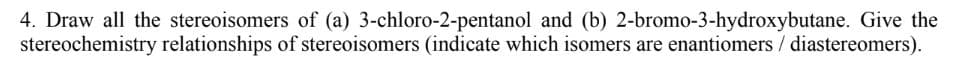 4. Draw all the stereoisomers of (a) 3-chloro-2-pentanol and (b) 2-bromo-3-hydroxybutane. Give the
stereochemistry relationships of stereoisomers (indicate which isomers are enantiomers / diastereomers).
