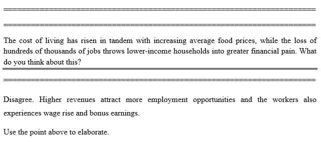 The cost of living has risen in tandem with increasing average food prices, while the loss of
hundreds of thousands of jobs throws lower-income households into greater financial pain. What
do you think about this?
Disagree. Higher revenues attract more employment opportunities and the workers also
experiences wage rise and bonus earnings.
Use the point above to elaborate.
